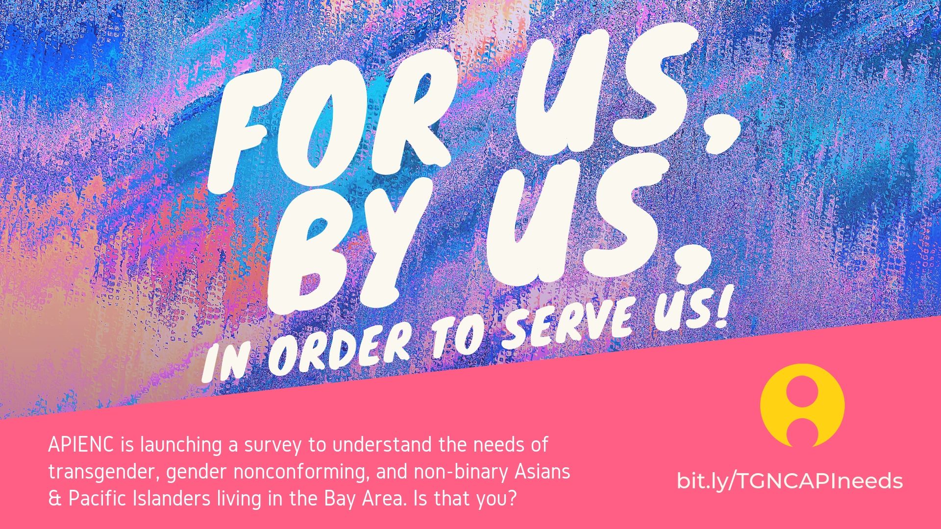 Bold white handwritten text against colorful paint stroke background that reads: "For Us, By Us, In Order To Serve Us!" Underneath, on pink background is white text that reads: "APIENC is launching a survey to understand the needs of transgender, gender nonconforming, and non-binary Asians & Pacific Islanders living in the Bay Area. Is that you?" To the right is the yellow circular APIENC logo and bit.ly/TGNCAPIneeds.